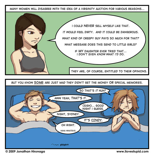 narration: Many women will disagree with the idea of a virginity auction for various reasons...
Lyn: I could NEVER sell myself like that.  It would feel dirty.  And it could be dangerous.  What kind of creepy guy pays so much for that?  What message does this send to little girls?  If MY daughter ever tried that... I don't even KNOW what I'd do.
narration: They are, of course, entitled to their opinions.

narration: But you know SOME are just mad they didn't get the money OR special memories.
girl: So that's it huh?
guy: Aww yeah, THAT'S it.
girl: (sigh).. Good night I guess.
guy: Night, Sydney.
girl: It's CINDY.
guy: Oh right.  Haha whatevs.
notes: pbbpbtt (fart)