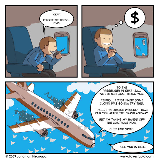 passenger: Okay.  Release the geese... now!

passenger: ($)

pilot: To the passenger in seat 12A... we totally just heard you.  (sigh)... I just knew some clown was gonna try this.  F.Y.I., this airline wouldn't have paid you after the crash anyway.  But I'm taking my hands off the controls now.  Just for spite.
pilot: See you in hell.
