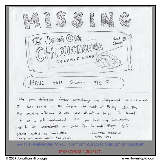 sign: MISSING: Jose Ole chimichanga, chicken and cheese, real cheese
chimichanga: Have you seen me?
sign: My poor defenseless frozen chimichanga has disappeared.  I miss it so much.  I last saw it in the freezer the night of Friday, Jan. 30.  By Monday afternoon it was gone without a trace.  I thought it was a safe neighborhood.  If you have any information as to its whereabouts and would like to make things right, please contact me immediately.  Keep your meals safe.  Bless us all.
sign: Jonathan Hironaga cube 093
narration: May this never happen to you.  Don't let your loved ones out of your sight.
narration: EVERYONE IS A SUSPECT.