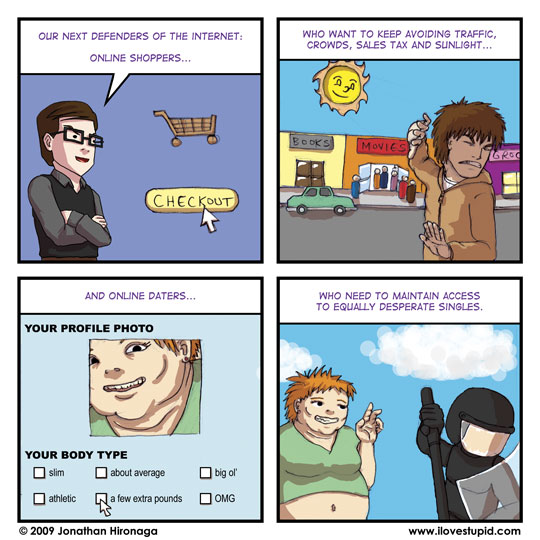 Ned: Our next defenders of the Internet: online shoppers...

Ned: who want to keep avoiding traffic, crowds, sales tax and sunlight...

Ned: And online daters...
dating site: your profile photo
dating site: your body type
dating site: slim, athletic, about average, a few extra pounds, big ol', OMG

Ned: unwilling to give up their last-resort love hunt without a fight.
