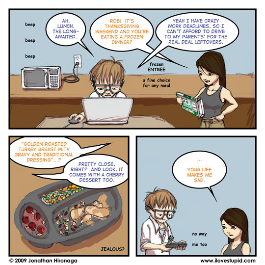 microwave: beep beep beep
Rob: Ah. Lunch. The long-awaited.
Lyn: Rob! It's Thanksgiving weekend and you're eating a frozen dinner?
notes: frozen ENTREE, a fine choice for any meal
Rob: Yeah I have crazy work deadlines, so I can't afford to drive to my parents' for the real deal leftovers.

Lyn: "Golden Roasted Turkey Breast with Gravy and Traditional Dressing"...?
Rob: Pretty close, right?  And look, it comes with a cherry dessert too.
notes: JEALOUS?

Lyn: ... Your life makes me sad.
notes: no way, me too